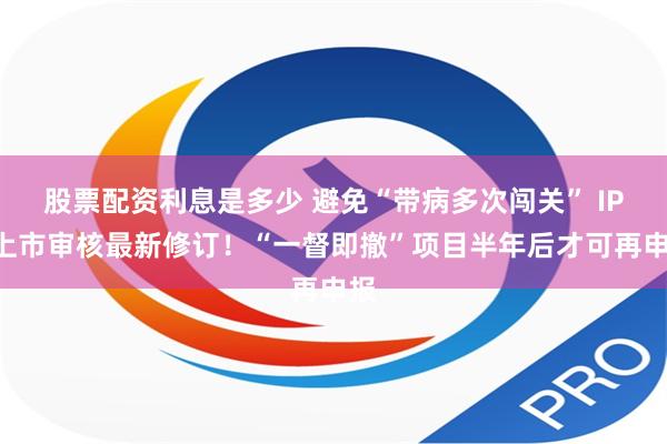 股票配资利息是多少 避免“带病多次闯关” IPO上市审核最新修订！“一督即撤”项目半年后才可再申报