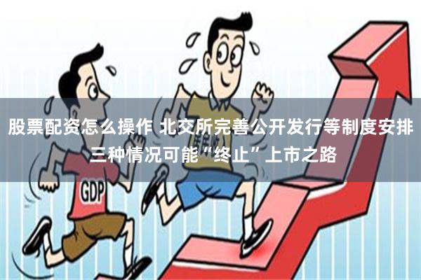 股票配资怎么操作 北交所完善公开发行等制度安排 三种情况可能“终止”上市之路