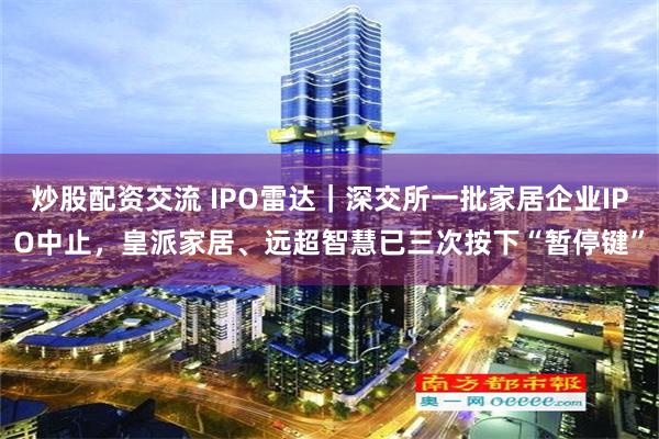 炒股配资交流 IPO雷达｜深交所一批家居企业IPO中止，皇派家居、远超智慧已三次按下“暂停键”