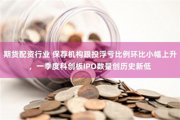 期货配资行业 保荐机构跟投浮亏比例环比小幅上升，一季度科创板IPO数量创历史新低