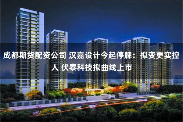 成都期货配资公司 汉嘉设计今起停牌：拟变更实控人 伏泰科技拟曲线上市