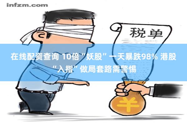 在线配资查询 10倍“妖股”一天暴跌98% 港股“入指”做局套路需警惕