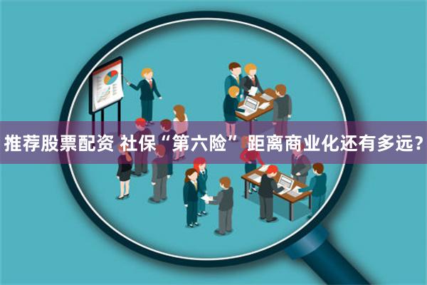 推荐股票配资 社保“第六险” 距离商业化还有多远？