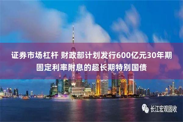 证券市场杠杆 财政部计划发行600亿元30年期固定利率附息的超长期特别国债