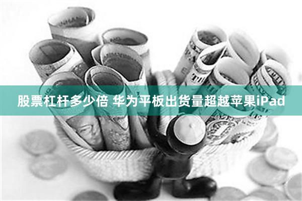 股票杠杆多少倍 华为平板出货量超越苹果iPad