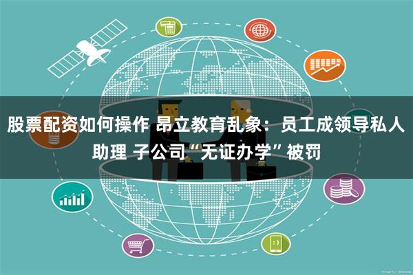 股票配资如何操作 昂立教育乱象：员工成领导私人助理 子公司“无证办学”被罚