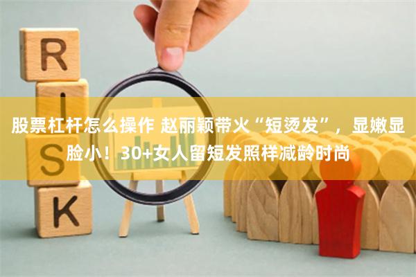 股票杠杆怎么操作 赵丽颖带火“短烫发”，显嫩显脸小！30+女人留短发照样减龄时尚
