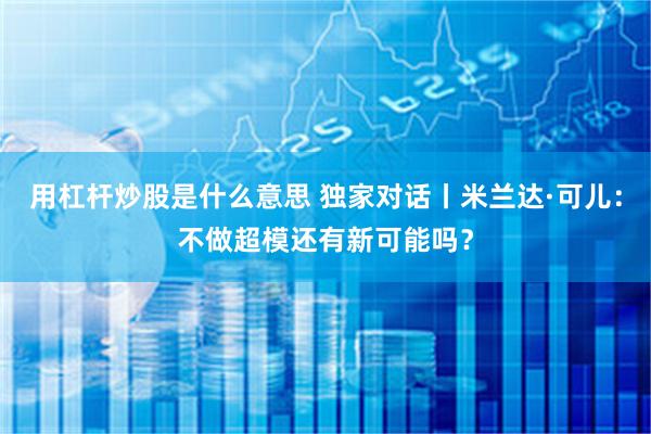 用杠杆炒股是什么意思 独家对话丨米兰达·可儿：不做超模还有新可能吗？