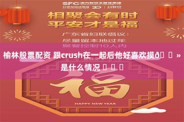 榆林股票配资 跟crush在一起后他好喜欢摸🐻是什么情况 ​​​