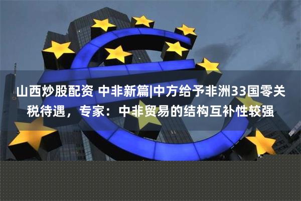 山西炒股配资 中非新篇|中方给予非洲33国零关税待遇，专家：中非贸易的结构互补性较强