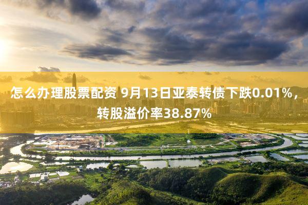怎么办理股票配资 9月13日亚泰转债下跌0.01%，转股溢价率38.87%