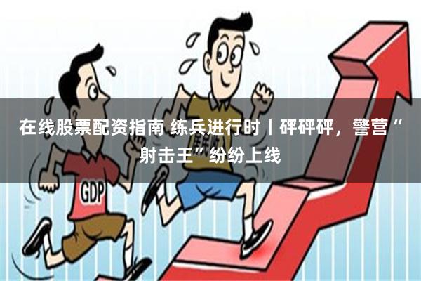 在线股票配资指南 练兵进行时丨砰砰砰,警营“射击王”纷纷上线