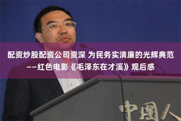 配资炒股配资公司资深 为民务实清廉的光辉典范——红色电影《毛泽东在才溪》观后感