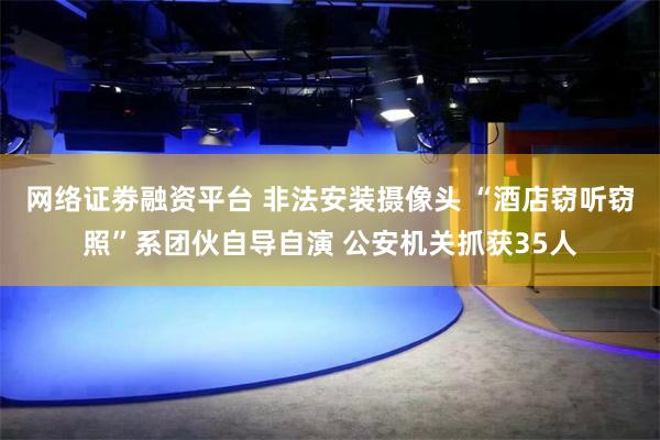 网络证劵融资平台 非法安装摄像头 “酒店窃听窃照”系团伙自导自演 公安机关抓获35人