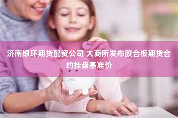 济南银环期货配资公司 大商所发布胶合板期货合约挂盘基准价