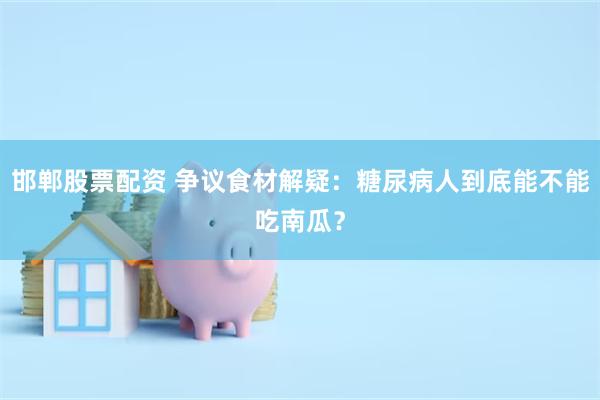 邯郸股票配资 争议食材解疑：糖尿病人到底能不能吃南瓜？