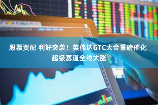 股票资配 利好突袭！英伟达GTC大会重磅催化 超级赛道全线大涨