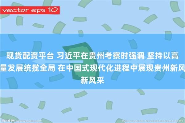 现货配资平台 习近平在贵州考察时强调 坚持以高质量发展统揽全局 在中国式现代化进程中展现贵州新风采