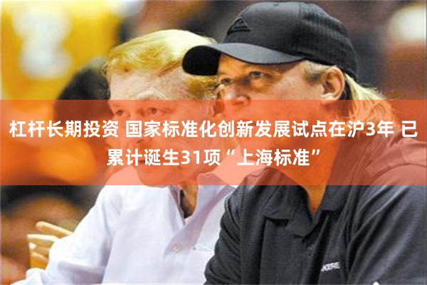 杠杆长期投资 国家标准化创新发展试点在沪3年 已累计诞生31项“上海标准”