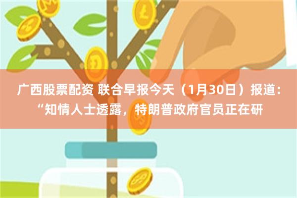 广西股票配资 联合早报今天（1月30日）报道：“知情人士透露，特朗普政府官员正在研
