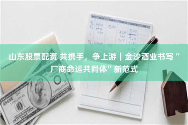 山东股票配资 共携手，争上游｜金沙酒业书写“厂商命运共同体”新范式