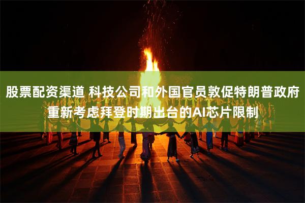 股票配资渠道 科技公司和外国官员敦促特朗普政府重新考虑拜登时期出台的AI芯片限制