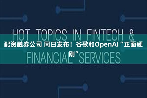 配资融券公司 同日发布！谷歌和OpenAI“正面硬刚”