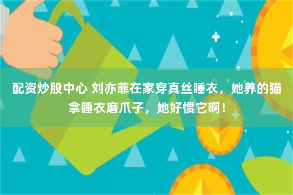配资炒股中心 刘亦菲在家穿真丝睡衣，她养的猫拿睡衣磨爪子，她好惯它啊！
