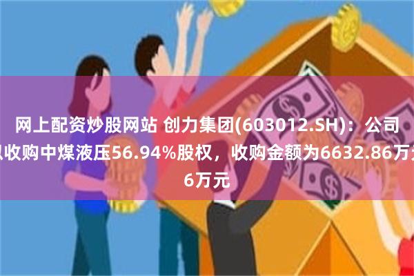 网上配资炒股网站 创力集团(603012.SH)：公司拟收购中煤液压56.94%股权，收购金额为6632.86万元