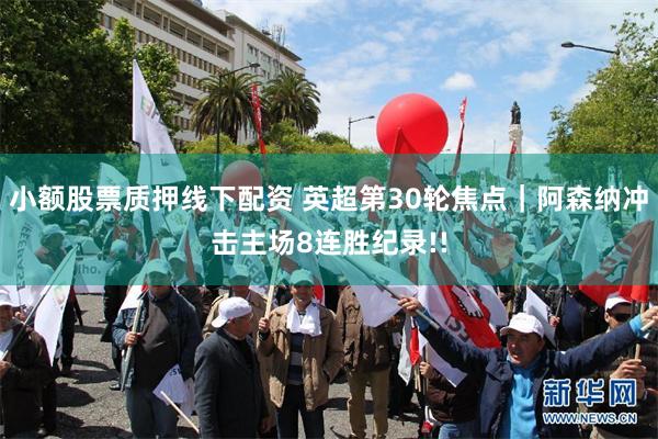 小额股票质押线下配资 英超第30轮焦点｜阿森纳冲击主场8连胜纪录!!