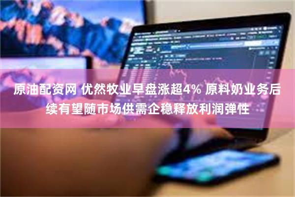 原油配资网 优然牧业早盘涨超4% 原料奶业务后续有望随市场供需企稳释放利润弹性