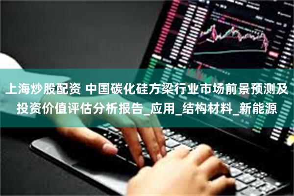 上海炒股配资 中国碳化硅方梁行业市场前景预测及投资价值评估分析报告_应用_结构材料_新能源