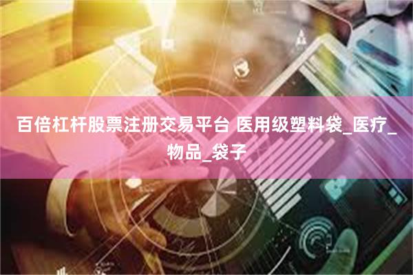 百倍杠杆股票注册交易平台 医用级塑料袋_医疗_物品_袋子