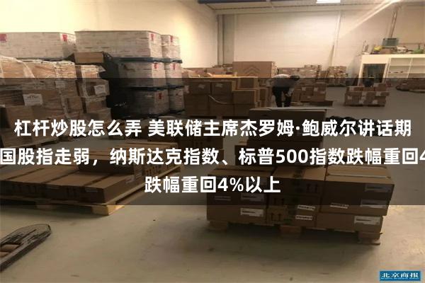 杠杆炒股怎么弄 美联储主席杰罗姆·鲍威尔讲话期间，美国股指走弱，纳斯达克指数、标普500指数跌幅重回4%以上