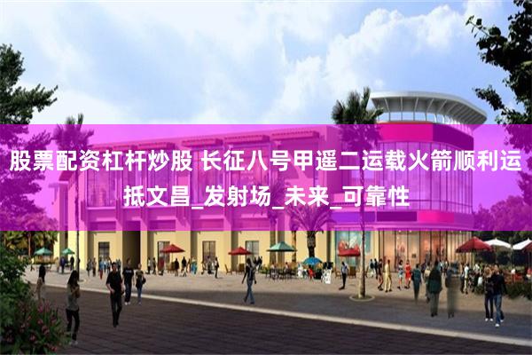 股票配资杠杆炒股 长征八号甲遥二运载火箭顺利运抵文昌_发射场_未来_可靠性