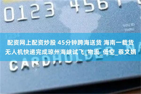 配资网上配资炒股 45分钟跨海送货 海南一载货无人机快递完成琼州海峡试飞_物流_低空_蔡文娟