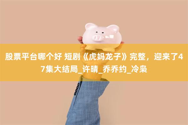 股票平台哪个好 短剧《虎妈龙子》完整，迎来了47集大结局_许晴_乔乔约_冷枭