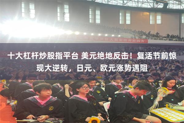 十大杠杆炒股指平台 美元绝地反击！复活节前惊现大逆转，日元、欧元涨势遇阻