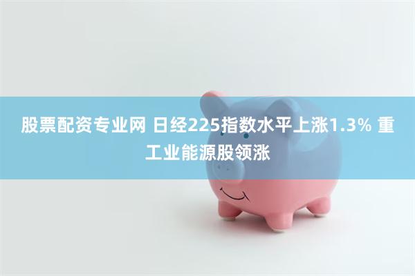股票配资专业网 日经225指数水平上涨1.3% 重工业能源股领涨