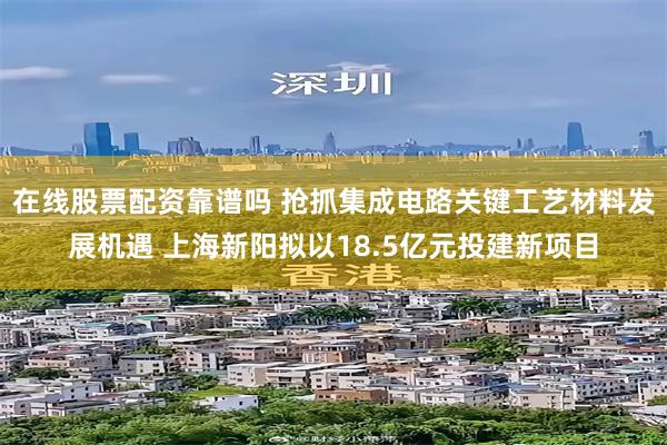 在线股票配资靠谱吗 抢抓集成电路关键工艺材料发展机遇 上海新阳拟以18.5亿元投建新项目