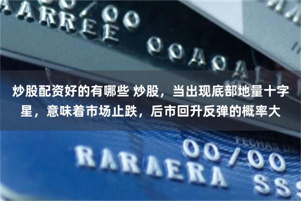 炒股配资好的有哪些 炒股,当出现底部地量十字星,意味着市场止跌,后市回升反弹的概率大