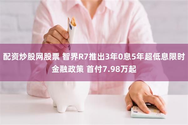 配资炒股网股票 智界R7推出3年0息5年超低息限时金融政策 首付7.98万起