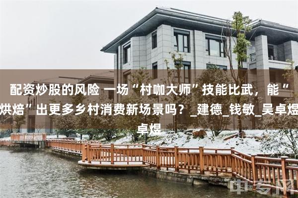 配资炒股的风险 一场“村咖大师”技能比武，能“烘焙”出更多乡村消费新场景吗？_建德_钱敏_吴卓煜