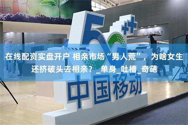 在线配资实盘开户 相亲市场“男人荒”，为啥女生还挤破头去相亲？_单身_吐槽_奇葩