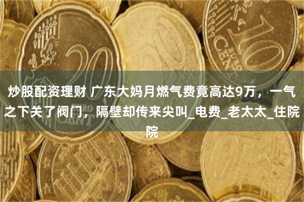 炒股配资理财 广东大妈月燃气费竟高达9万，一气之下关了阀门，隔壁却传来尖叫_电费_老太太_住院