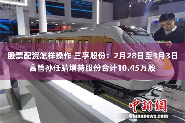 股票配资怎样操作 三孚股份：2月28日至3月3日高管孙任靖增持股份合计10.45万股