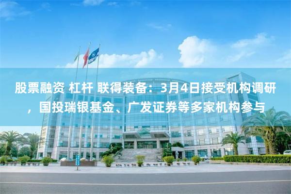 股票融资 杠杆 联得装备：3月4日接受机构调研，国投瑞银基金、广发证券等多家机构参与