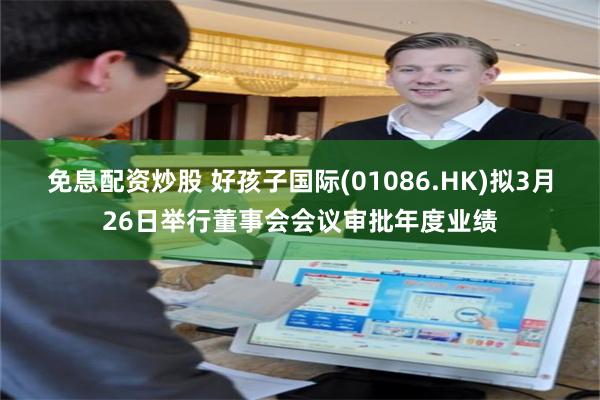 免息配资炒股 好孩子国际(01086.HK)拟3月26日举行董事会会议审批年度业绩
