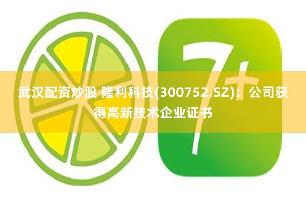 武汉配资炒股 隆利科技(300752.SZ)：公司获得高新技术企业证书