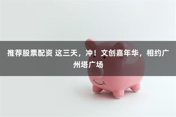 推荐股票配资 这三天，冲！文创嘉年华，相约广州塔广场